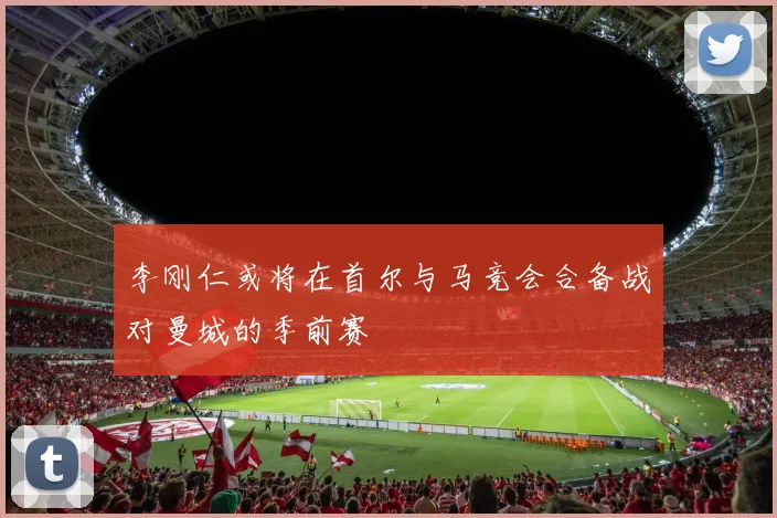 李刚仁或将在首尔与马竞会合备战对曼城的季前赛
